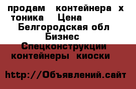 продам 2 контейнера 3х тоника  › Цена ­ 11 000 - Белгородская обл. Бизнес » Спецконструкции, контейнеры, киоски   